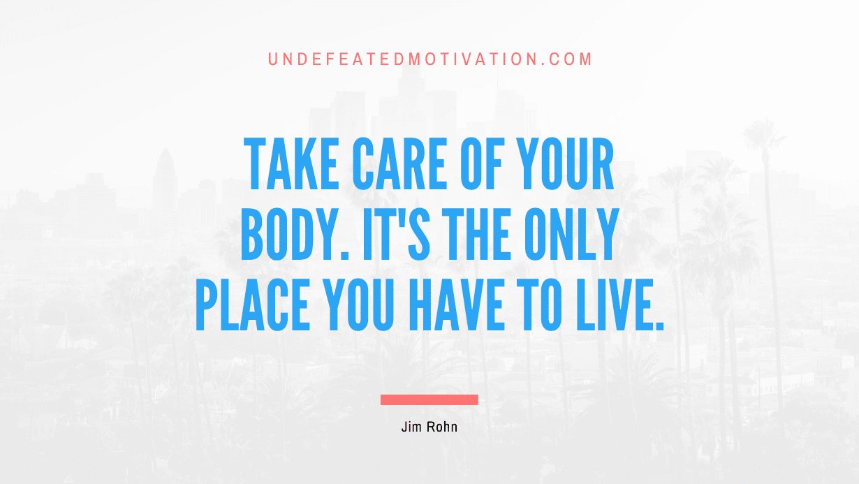 “Take care of your body. It’s the only place you have to live.” -Jim Rohn