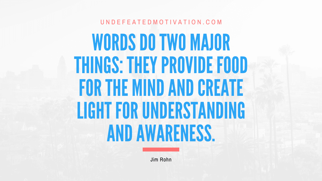 "Words do two major things: They provide food for the mind and create light for understanding and awareness." -Jim Rohn -Undefeated Motivation