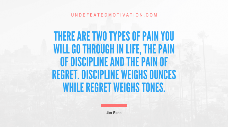 "There are two types of pain you will go through in life, the pain of discipline and the pain of regret. Discipline weighs ounces while regret weighs tones." -Jim Rohn -Undefeated Motivation