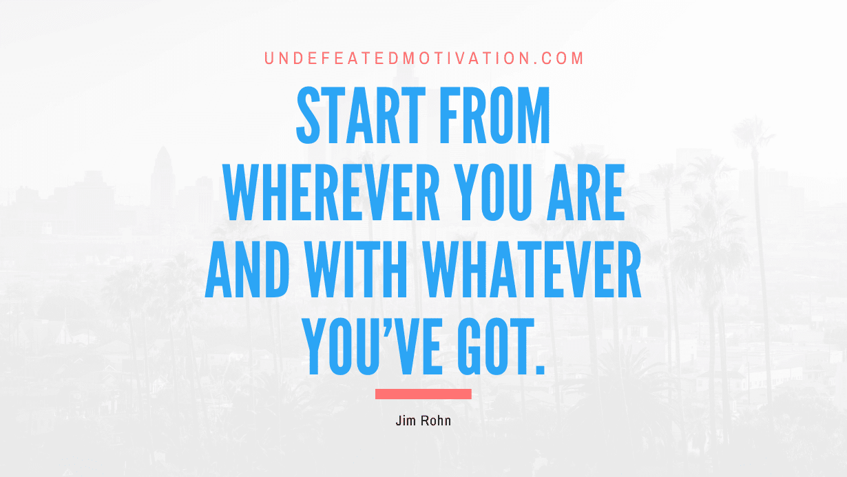 "Start from wherever you are and with whatever you've got." -Jim Rohn -Undefeated Motivation