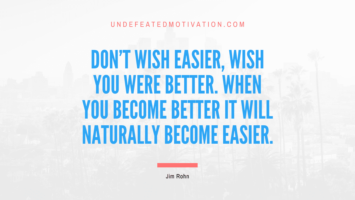 "Don't wish easier, wish you were better. When you become better it will naturally become easier." -Jim Rohn -Undefeated Motivation