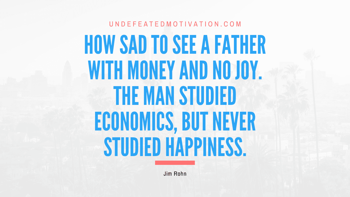 "How sad to see a father with money and no joy. The man studied economics, but never studied happiness." -Jim Rohn -Undefeated Motivation