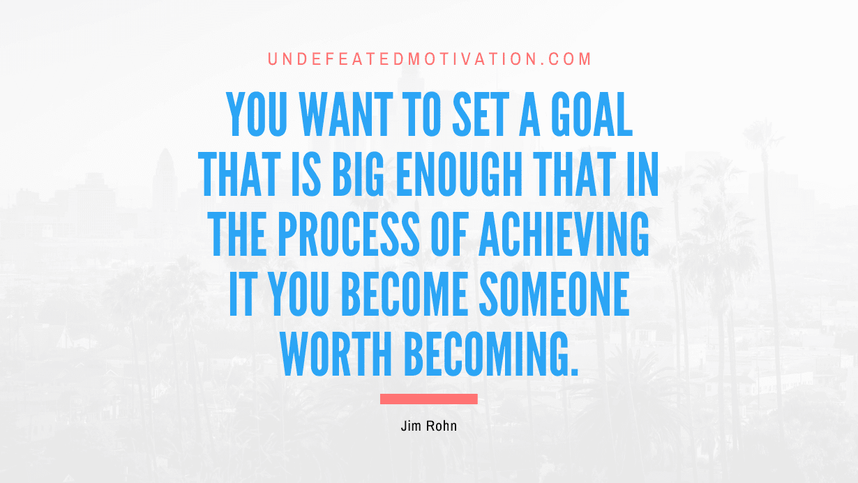 "You want to set a goal that is big enough that in the process of achieving it you become someone worth becoming." -Jim Rohn -Undefeated Motivation