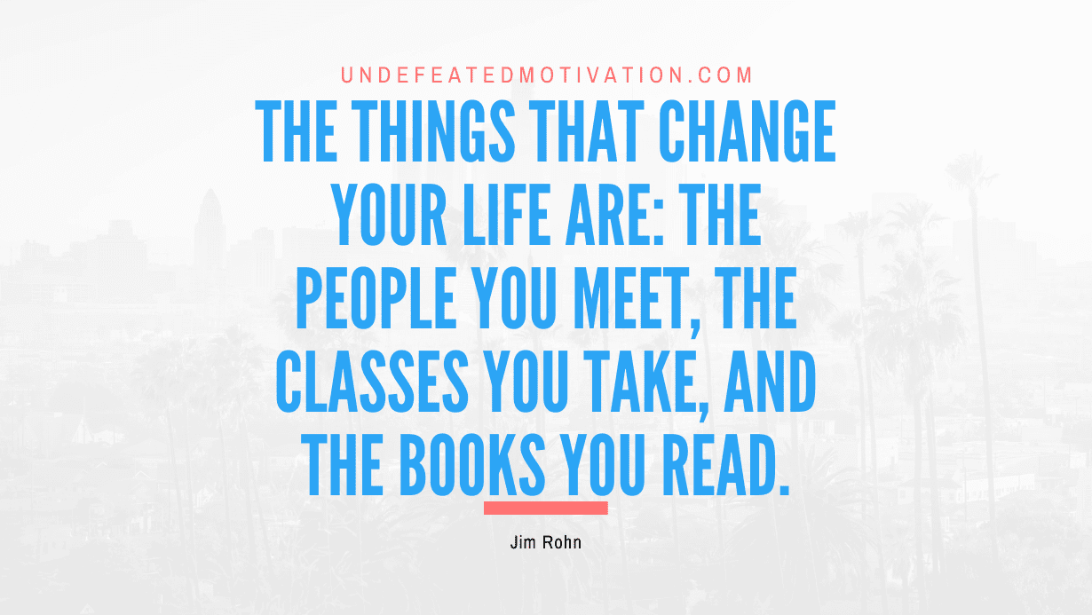 "The things that change your life are: the people you meet, the classes you take, and the books you read." -Jim Rohn -Undefeated Motivation
