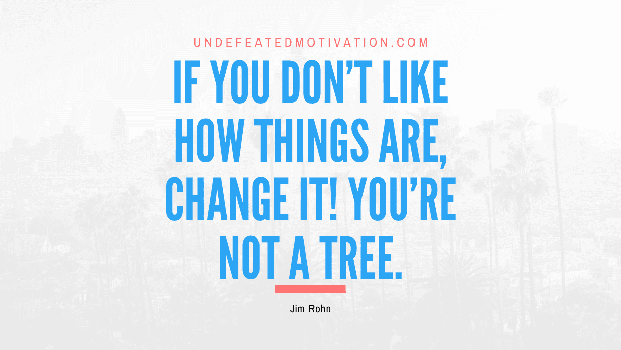 “If you don’t like how things are, change it! You’re not a tree.” -Jim Rohn
