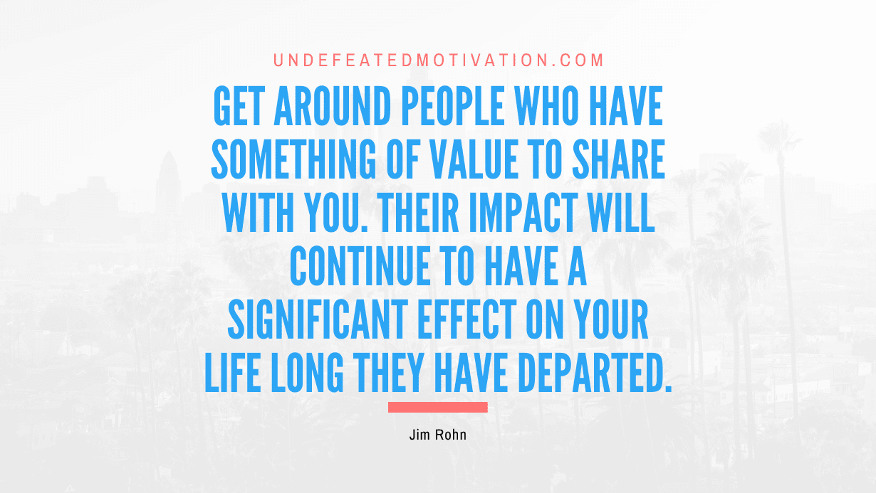 "Get around people who have something of value to share with you. Their impact will continue to have a significant effect on your life long they have departed." -Jim Rohn -Undefeated Motivation