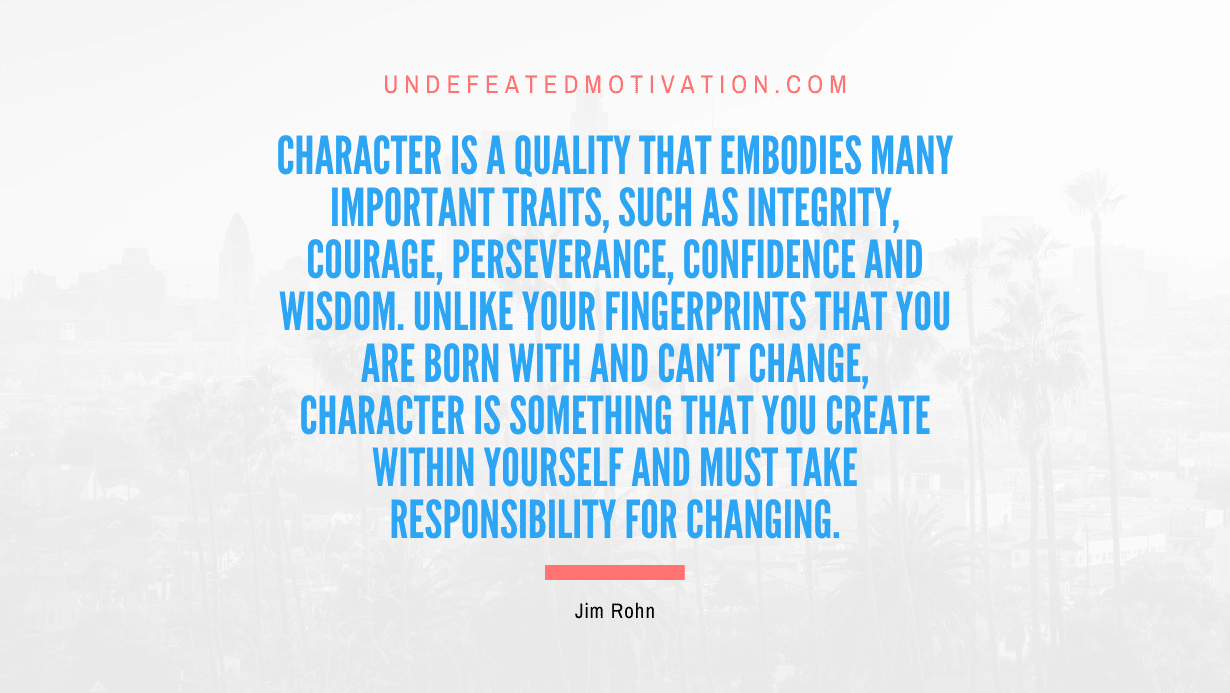 “Character is a quality that embodies many important traits, such as integrity, courage, perseverance, confidence and wisdom. Unlike your fingerprints that you are born with and can’t change, character is something that you create within yourself and must take responsibility for changing.” -Jim Rohn
