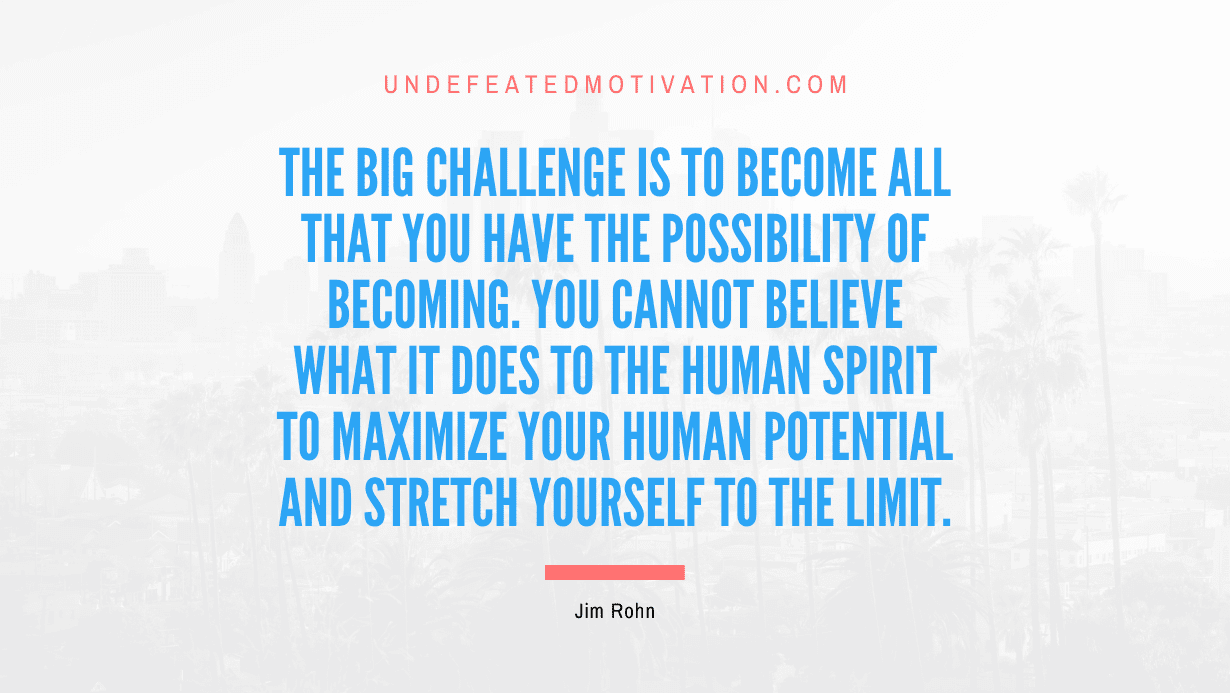 “The big challenge is to become all that you have the possibility of becoming. You cannot believe what it does to the human spirit to maximize your human potential and stretch yourself to the limit.” -Jim Rohn