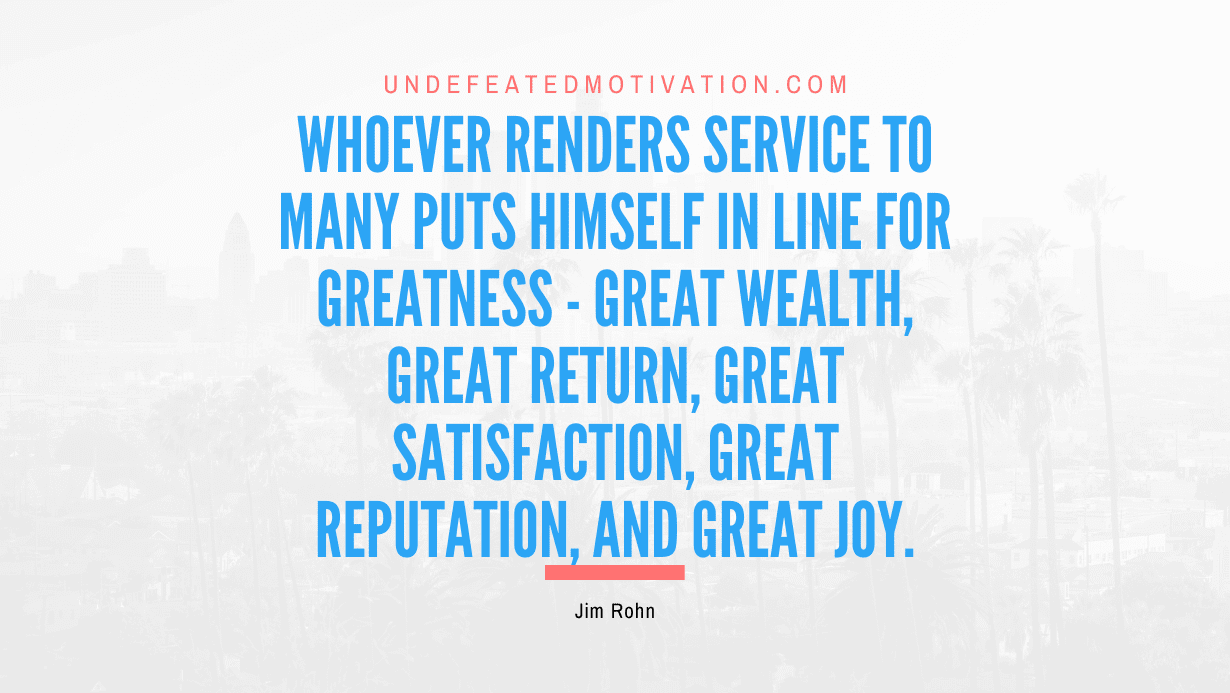 "Whoever renders service to many puts himself in line for greatness - great wealth, great return, great satisfaction, great reputation, and great joy." -Jim Rohn -Undefeated Motivation