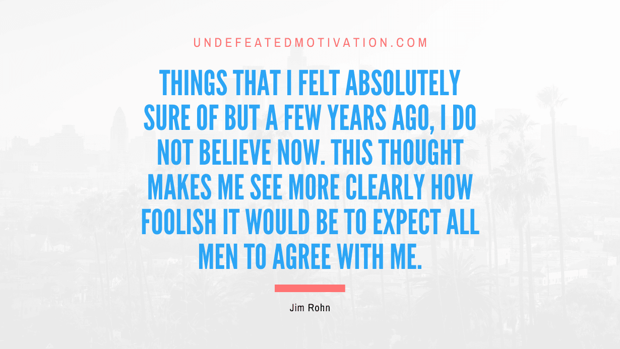 "Things that I felt absolutely sure of but a few years ago, I do not believe now. This thought makes me see more clearly how foolish it would be to expect all men to agree with me." -Jim Rohn -Undefeated Motivation