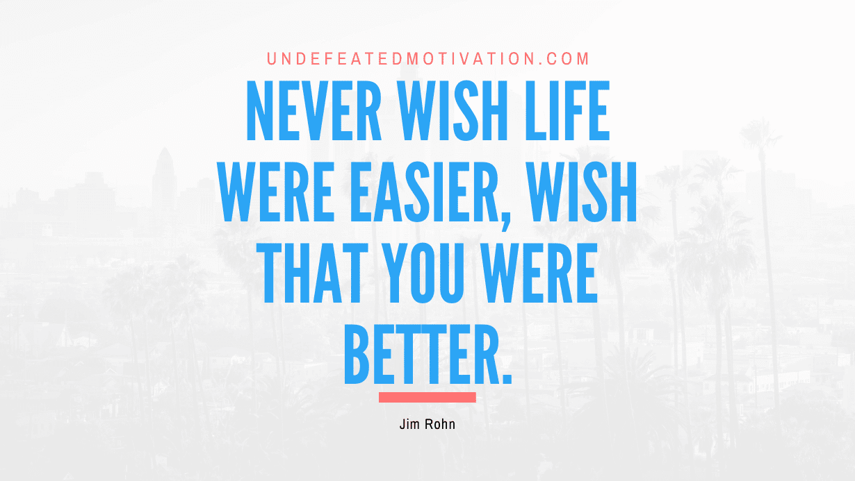 “Never wish life were easier, wish that you were better.” -Jim Rohn