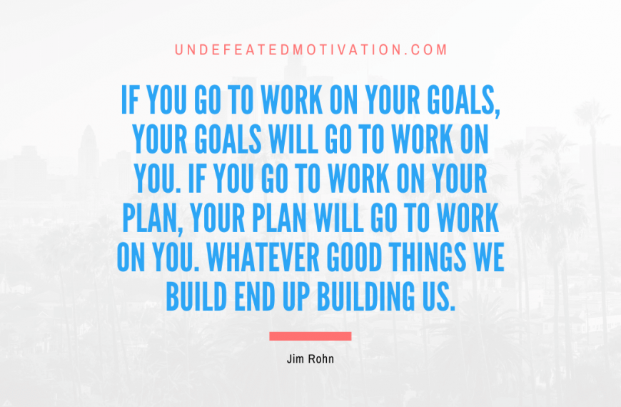 “If you go to work on your goals, your goals will go to work on you. If you go to work on your plan, your plan will go to work on you. Whatever good things we build end up building us.” -Jim Rohn