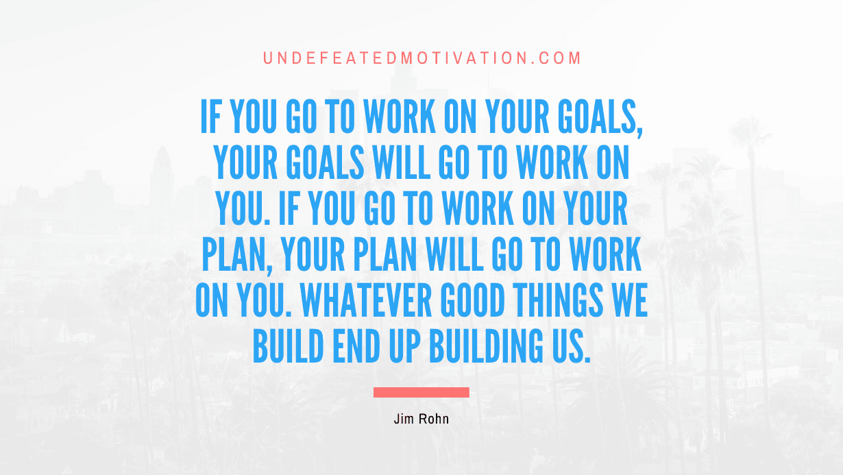 “If you go to work on your goals, your goals will go to work on you. If you go to work on your plan, your plan will go to work on you. Whatever good things we build end up building us.” -Jim Rohn