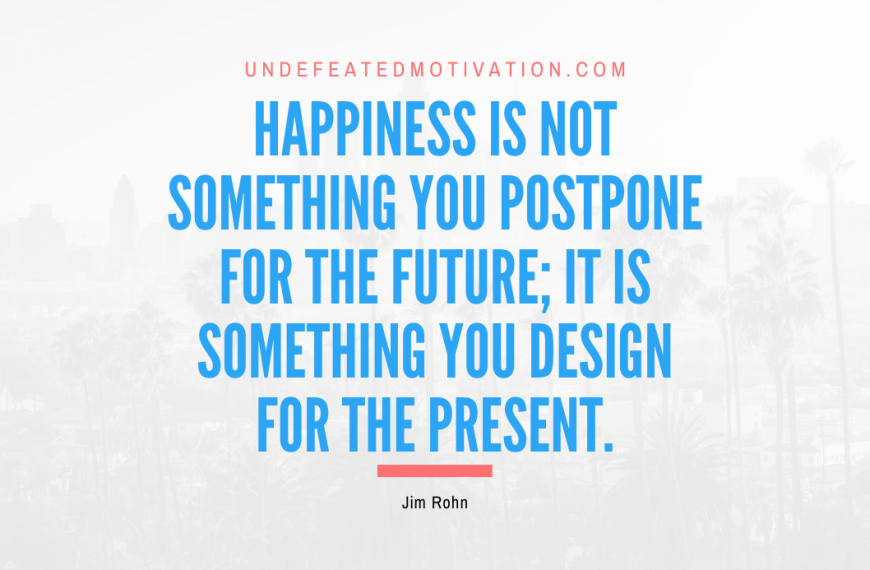 “Happiness is not something you postpone for the future; it is something you design for the present.” -Jim Rohn