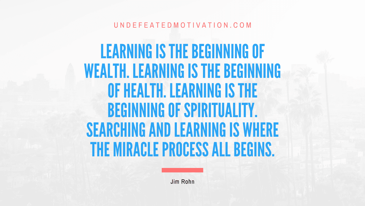 “Learning is the beginning of wealth. Learning is the beginning of health. Learning is the beginning of spirituality. Searching and learning is where the miracle process all begins.” -Jim Rohn