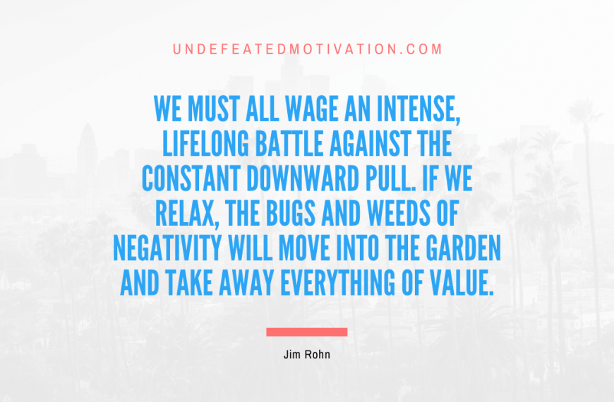 “We must all wage an intense, lifelong battle against the constant downward pull. If we relax, the bugs and weeds of negativity will move into the garden and take away everything of value.” -Jim Rohn