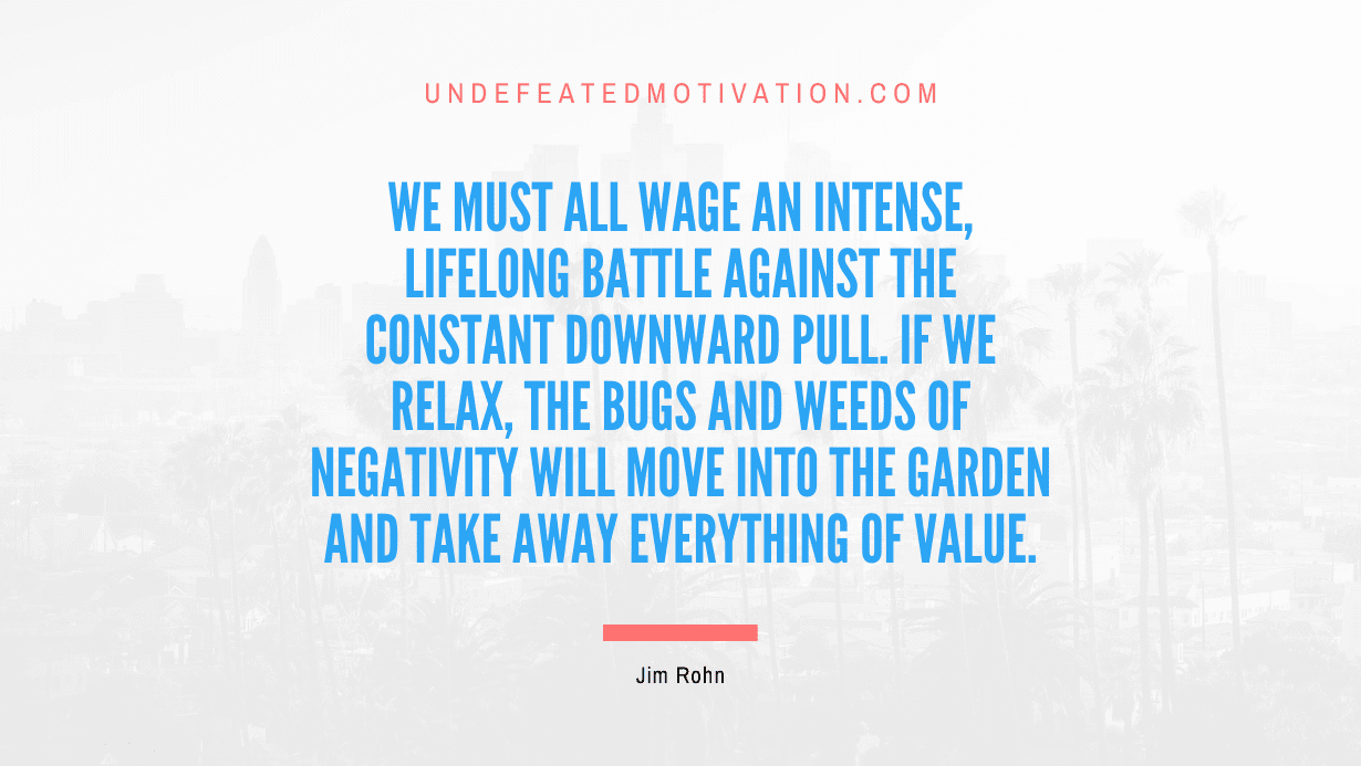“We must all wage an intense, lifelong battle against the constant downward pull. If we relax, the bugs and weeds of negativity will move into the garden and take away everything of value.” -Jim Rohn