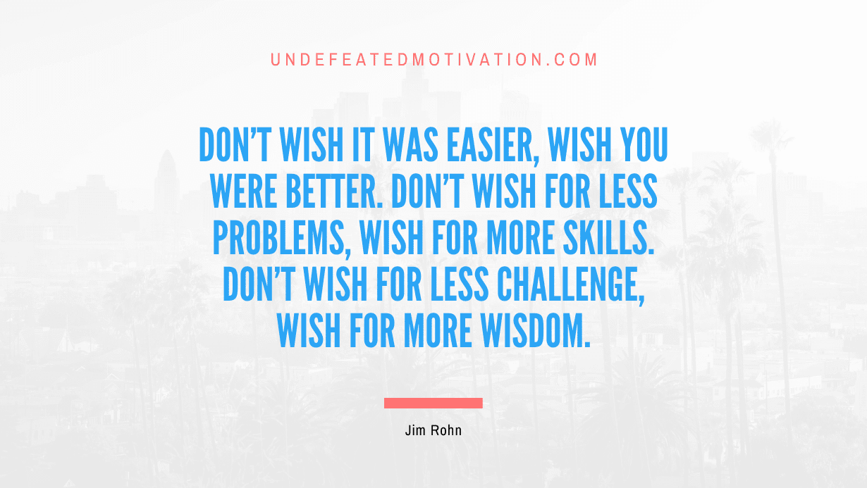 “Don’t wish it was easier, wish you were better. Don’t wish for less problems, wish for more skills. Don’t wish for less challenge, wish for more wisdom.” -Jim Rohn