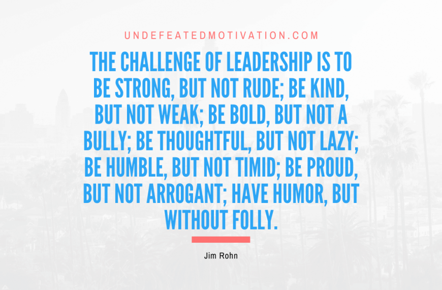 “The challenge of leadership is to be strong, but not rude; be kind, but not weak; be bold, but not a bully; be thoughtful, but not lazy; be humble, but not timid; be proud, but not arrogant; have humor, but without folly.” -Jim Rohn