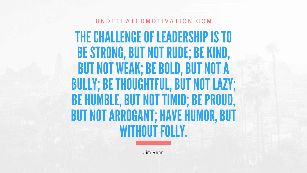 “The challenge of leadership is to be strong, but not rude; be kind, but not weak; be bold, but not a bully; be thoughtful, but not lazy; be humble, but not timid; be proud, but not arrogant; have humor, but without folly.” -Jim Rohn