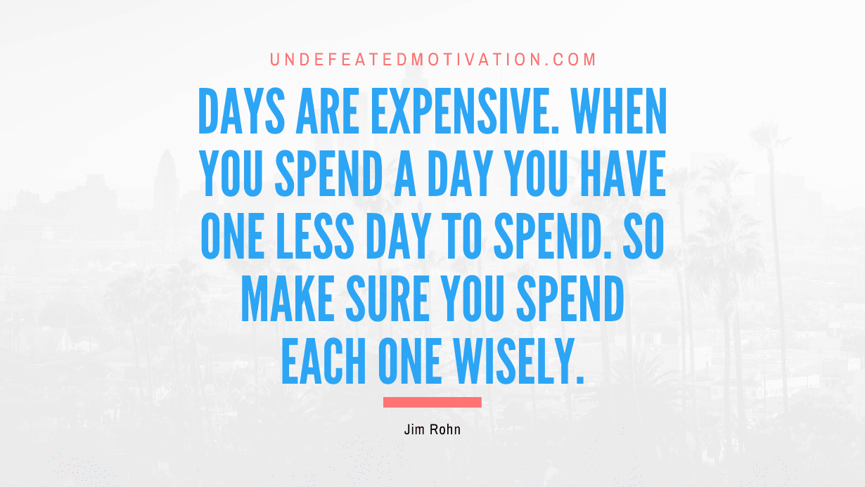 “Days are expensive. When you spend a day you have one less day to spend. So make sure you spend each one wisely.” -Jim Rohn