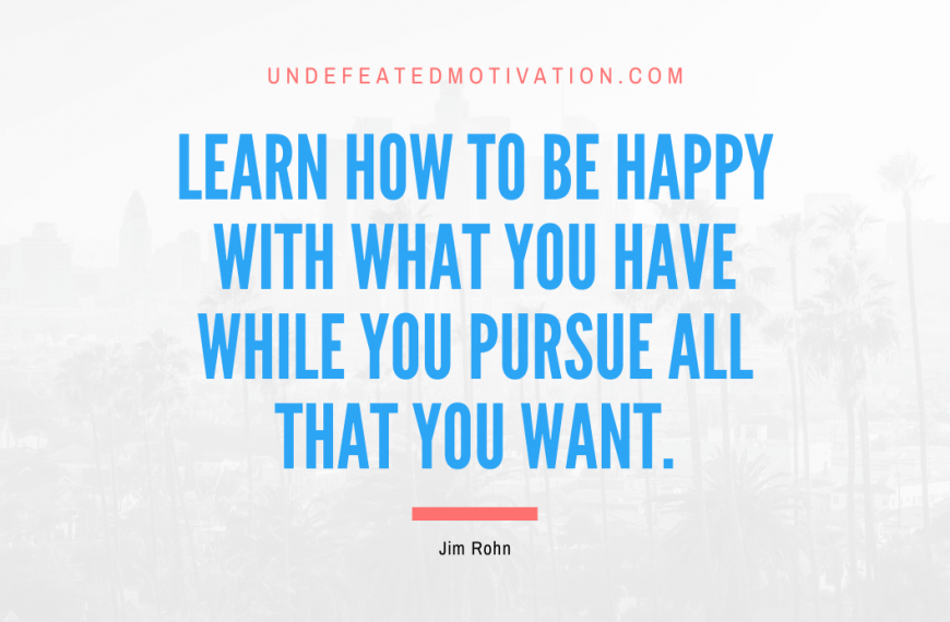 “Learn how to be happy with what you have while you pursue all that you want.” -Jim Rohn