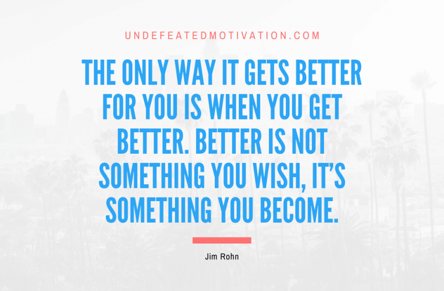 “The only way it gets better for you is when you get better. Better is not something you wish, it’s something you become.” -Jim Rohn