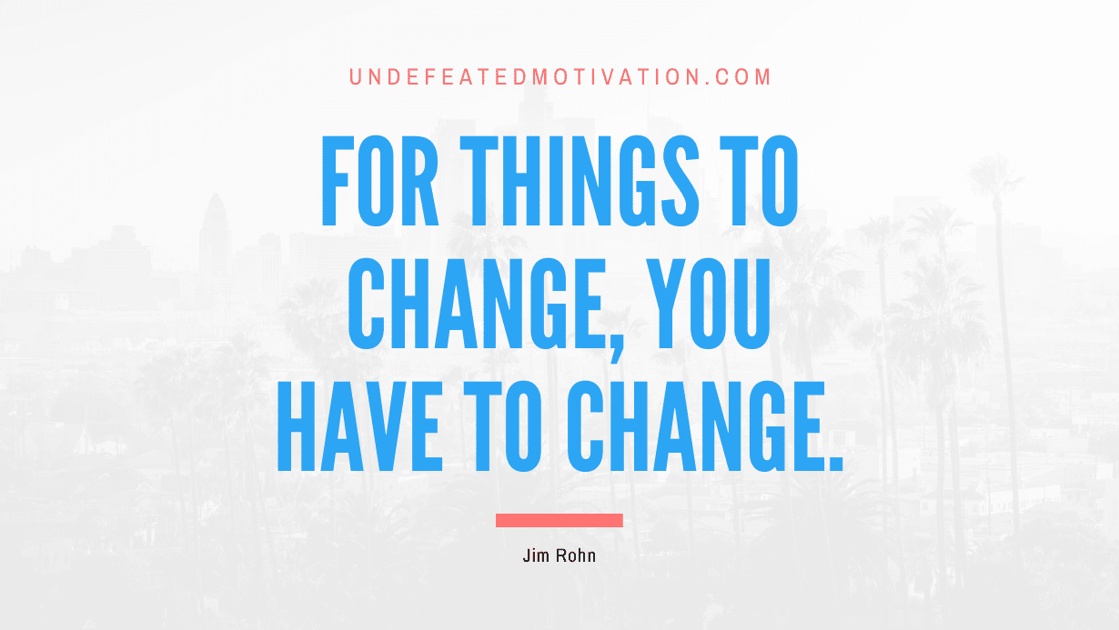 “For things to change, you have to change.” -Jim Rohn