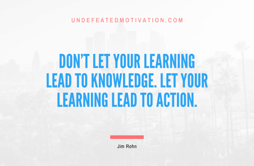 “Don’t let your learning lead to knowledge. Let your learning lead to action.” -Jim Rohn