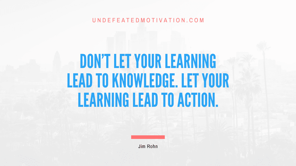 “Don’t let your learning lead to knowledge. Let your learning lead to action.” -Jim Rohn