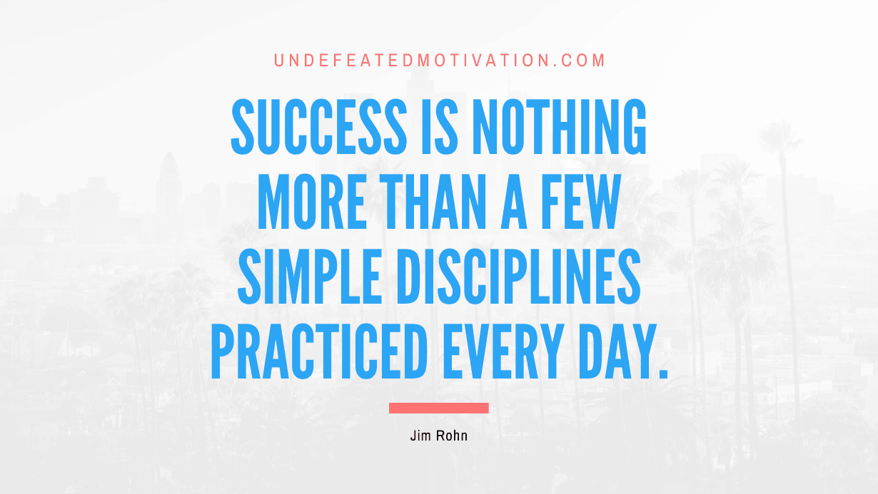 “Success is nothing more than a few simple disciplines practiced every day.” -Jim Rohn