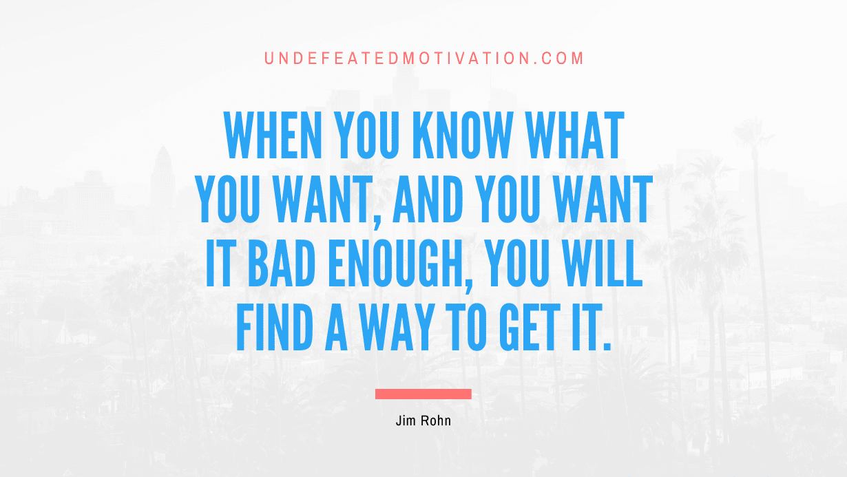 “When you know what you want, and you want it bad enough, you will find a way to get it.” -Jim Rohn