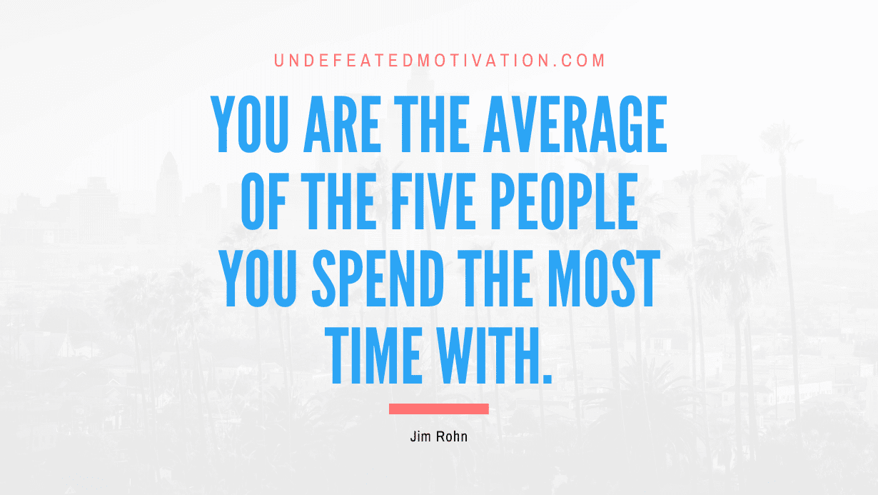 “You are the average of the five people you spend the most time with.” -Jim Rohn