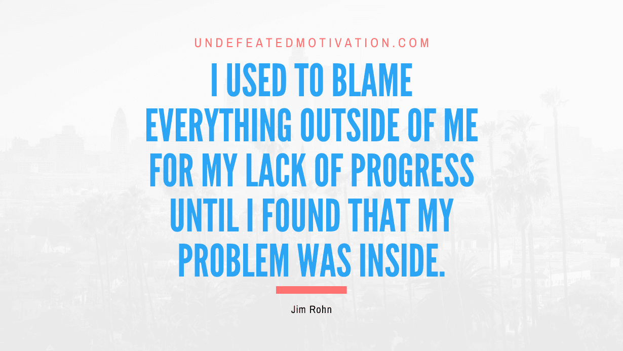 "I used to blame everything outside of me for my lack of progress until I found that my problem was inside." -Jim Rohn -Undefeated Motivation