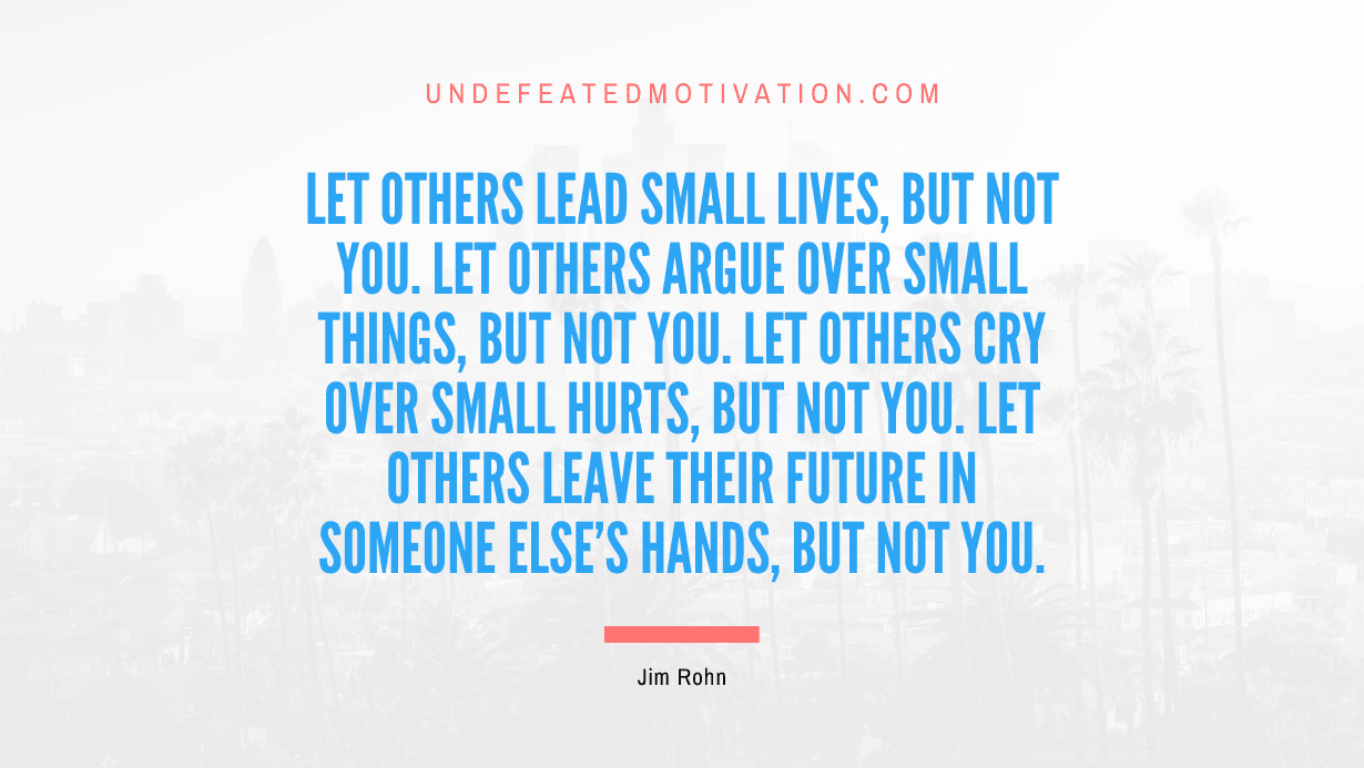 "Let others lead small lives, but not you. Let others argue over small things, but not you. Let others cry over small hurts, but not you. Let others leave their future in someone else's hands, but not you." -Jim Rohn -Undefeated Motivation