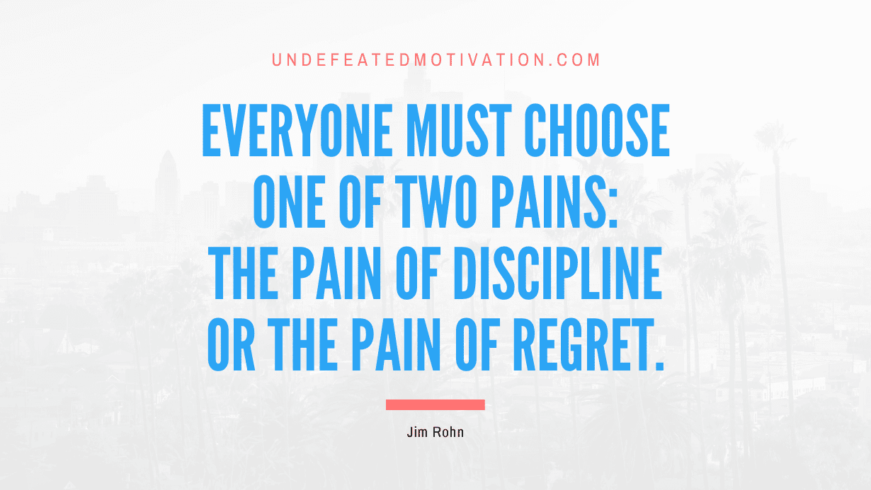 "Everyone must choose one of two pains: The pain of discipline or the pain of regret." -Jim Rohn -Undefeated Motivation