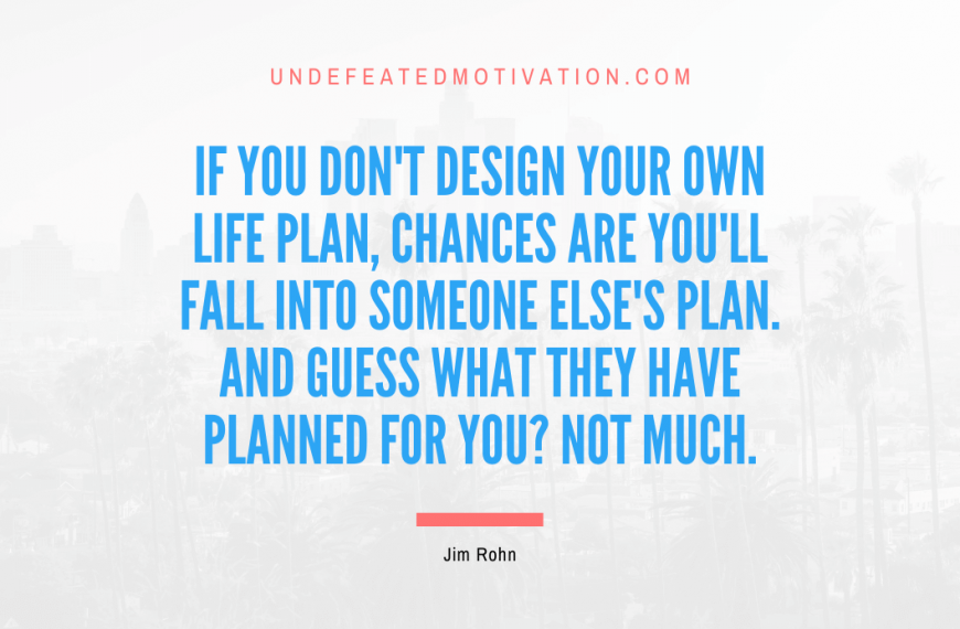 “If you don’t design your own life plan, chances are you’ll fall into someone else’s plan. And guess what they have planned for you? Not much.” -Jim Rohn