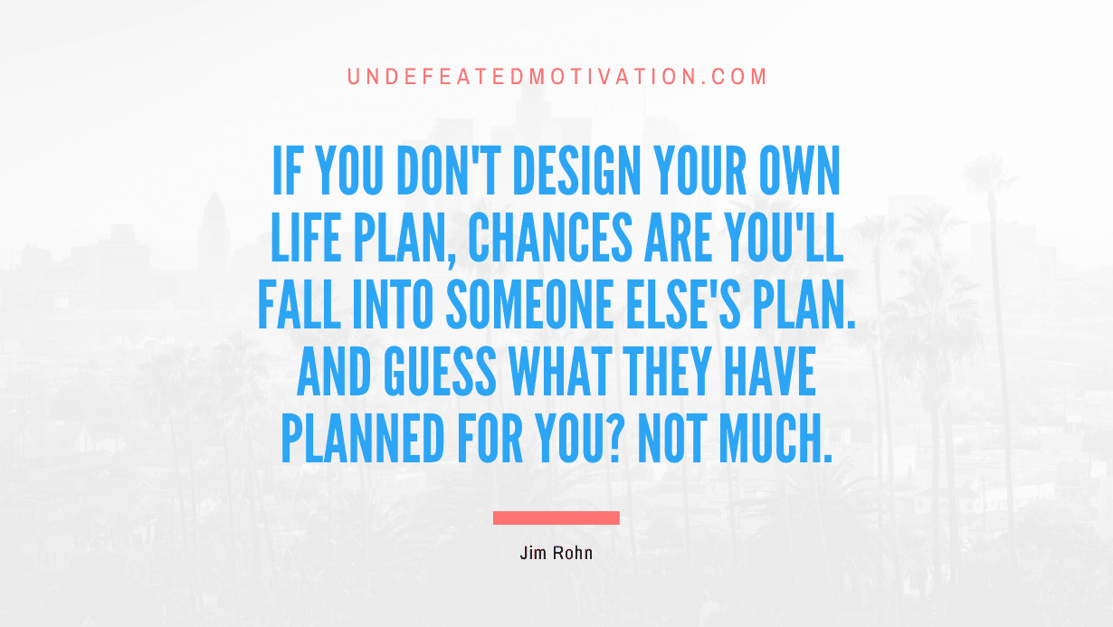 “If you don’t design your own life plan, chances are you’ll fall into someone else’s plan. And guess what they have planned for you? Not much.” -Jim Rohn