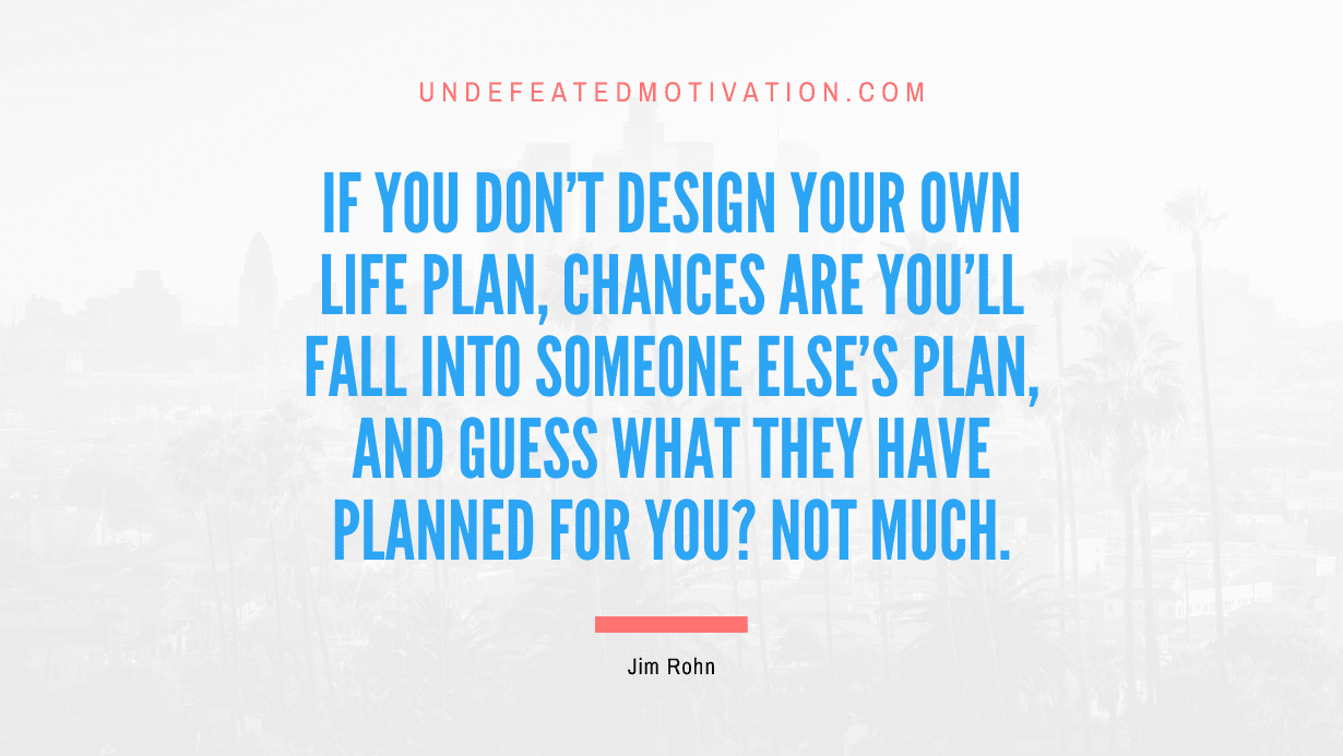 "If you don't design your own life plan, chances are you'll fall into someone else's plan, and guess what they have planned for you? Not much." -Jim Rohn -Undefeated Motivation