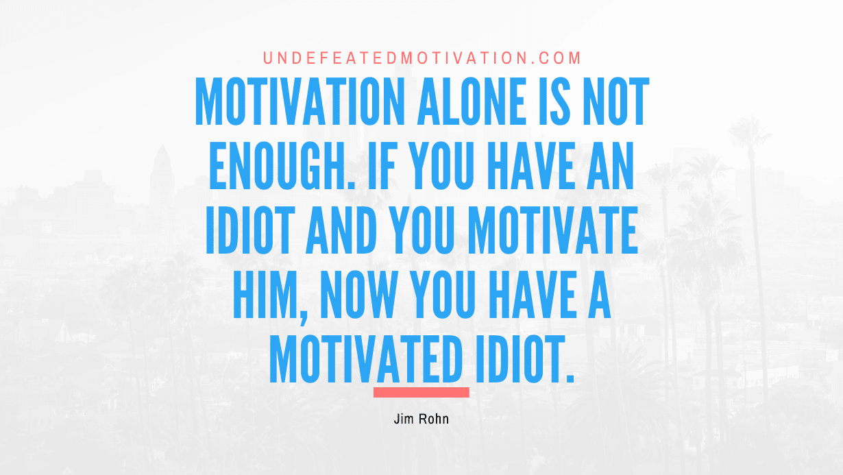 "Motivation alone is not enough. If you have an idiot and you motivate him, now you have a motivated idiot." -Jim Rohn -Undefeated Motivation