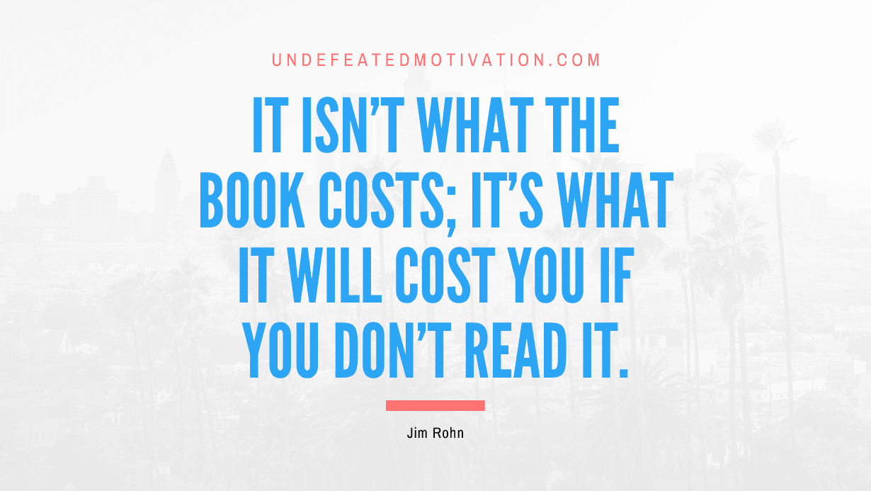 "It isn't what the book costs; it's what it will cost you if you don't read it." -Jim Rohn -Undefeated Motivation