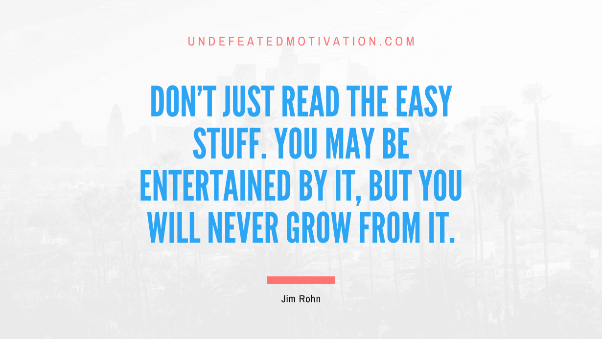 "Don't just read the easy stuff. You may be entertained by it, but you will never grow from it." -Jim Rohn -Undefeated Motivation