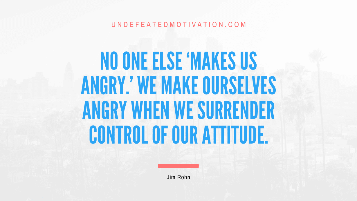 "No one else 'makes us angry.' We make ourselves angry when we surrender control of our attitude." -Jim Rohn -Undefeated Motivation