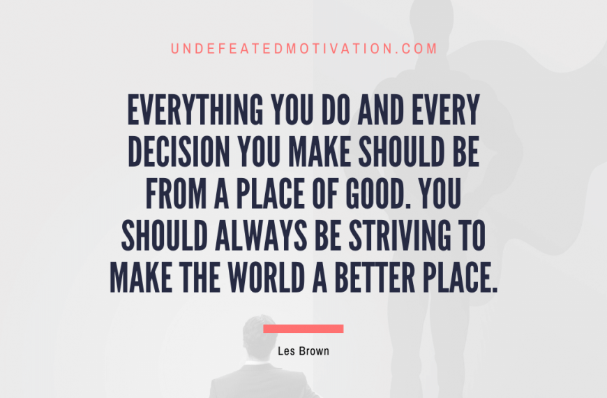 “Everything you do and every decision you make should be from a place of good. You should always be striving to make the world a better place.” -Les Brown