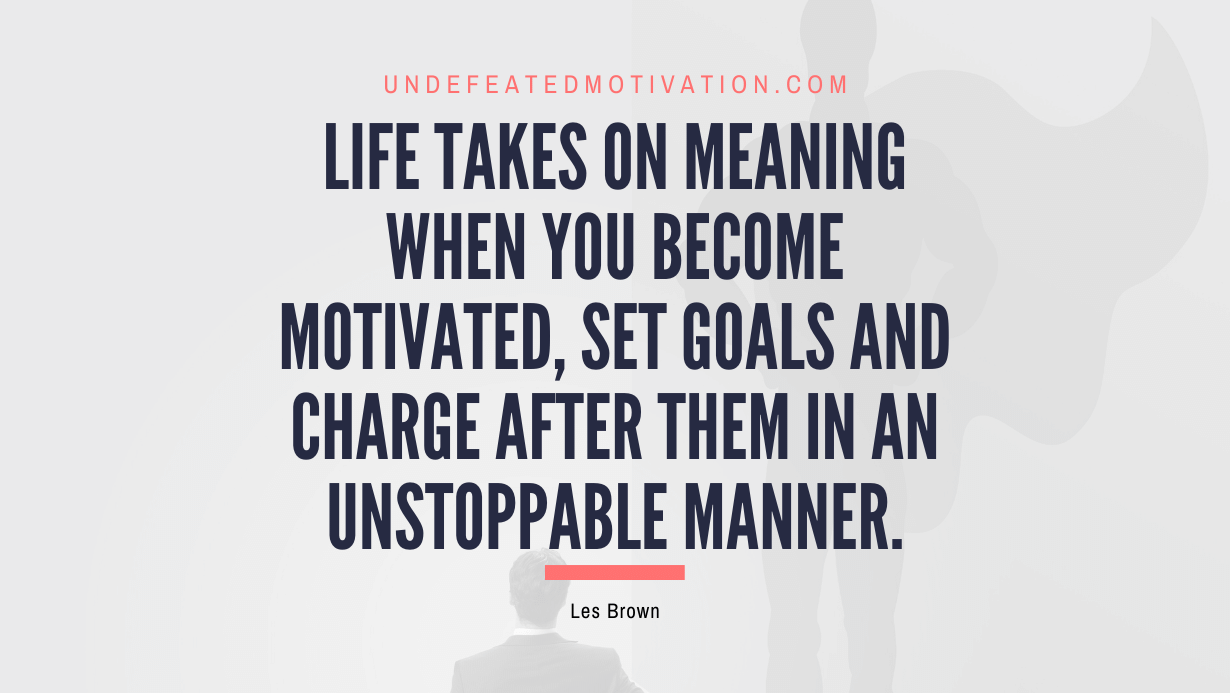 "Life takes on meaning when you become motivated, set goals and charge after them in an unstoppable manner." -Les Brown -Undefeated Motivation
