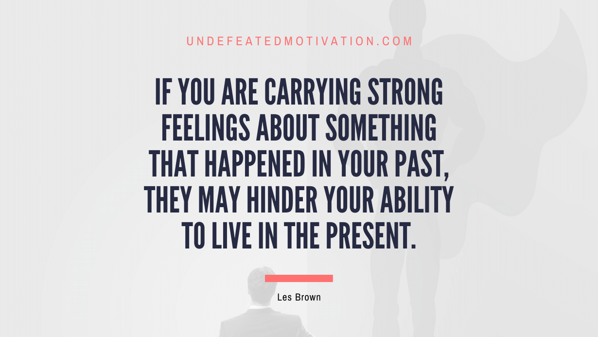 "If you are carrying strong feelings about something that happened in your past, they may hinder your ability to live in the present." -Les Brown -Undefeated Motivation
