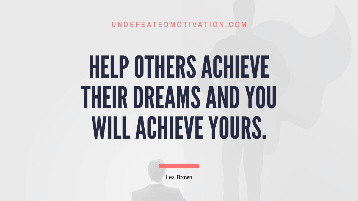 "Help others achieve their dreams and you will achieve yours." -Les Brown -Undefeated Motivation