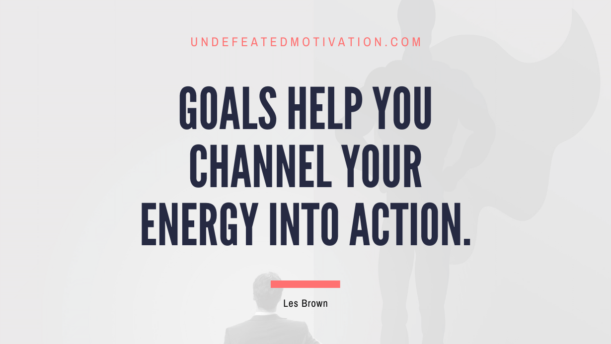 "Goals help you channel your energy into action." -Les Brown -Undefeated Motivation