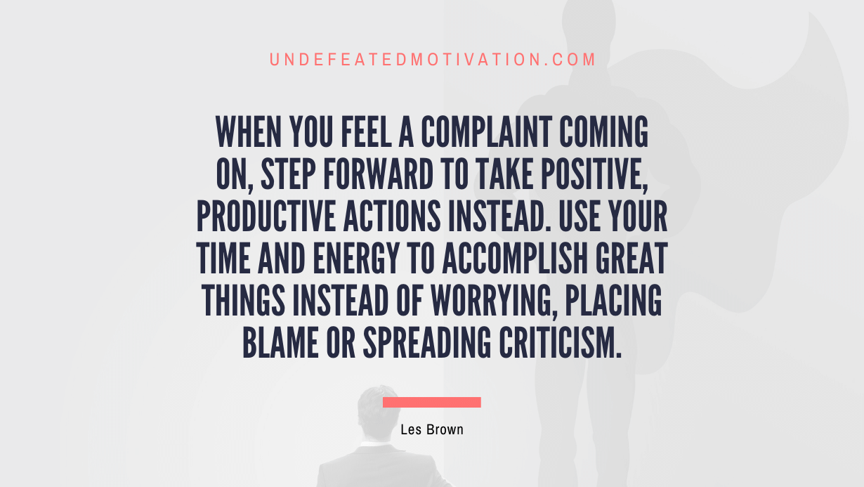 "When you feel a complaint coming on, step forward to take positive, productive actions instead. Use your time and energy to accomplish great things instead of worrying, placing blame or spreading criticism." -Les Brown -Undefeated Motivation
