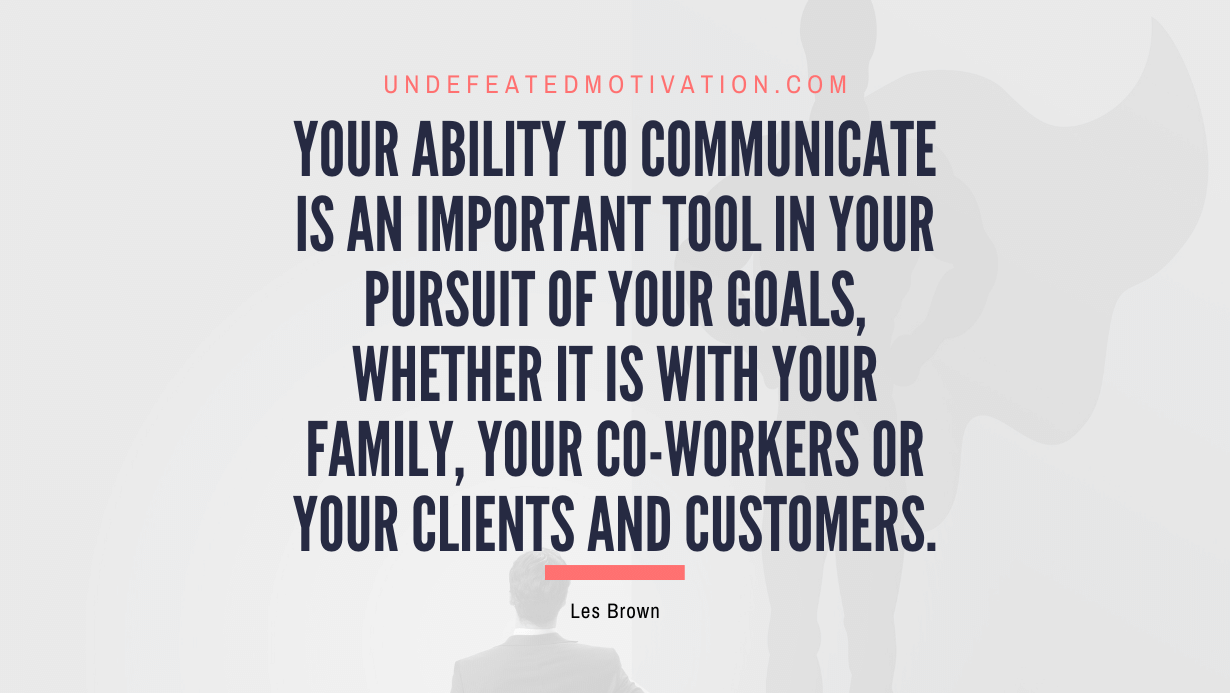 "Your ability to communicate is an important tool in your pursuit of your goals, whether it is with your family, your co-workers or your clients and customers." -Les Brown -Undefeated Motivation
